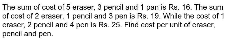 The sum of cost of 5 eraser, 3 pencil and 1 pan is Rs. 16. The sum of cost of 2 eraser, 1 pencil and 3 pen is Rs. 19. While the cost of 1 eraser, 2 pencil and 4 pen is Rs. 25. Find cost per unit of eraser, pencil and pen. 