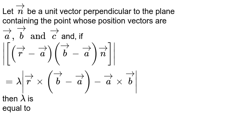 Let `vecn` be a unit vector perpendicular to the plane <br> containing the point whose position vectors are <br> `veca, vecb and vecc`  and, if <br> `abs([(vecr -veca)(vecb-veca)vecn])=lambda abs(vecrxx(vecb-veca)-vecaxxvecb)` then `lambda` is <br> equal to 