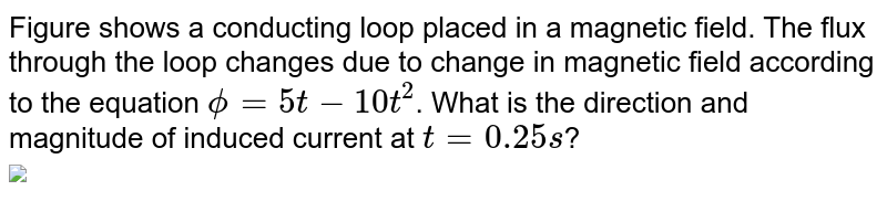 Figure shows a conducting loop placed in a magnetic field. The flux through the loop changes due to change in magnetic field according to the equation `phi=5t-10t^(2)`. What is the direction and magnitude of induced current at `t=0.25s`? <br> <img src="https://d10lpgp6xz60nq.cloudfront.net/physics_images/AAK_T6_PHY_C19_E03_007_Q01.png" width="80%">