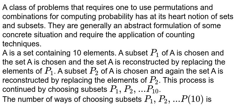 A class of problems that requires one to use permutations and combinations for computing probability has at its heart notion of sets and subsets. They are generally an abstract formulation of some concrete situation and require the application of counting techniques. <br> A is a set containing 10 elements. A subset `P_(1)` of A is chosen and the set A is chosen and the set A is reconstructed by replacing the elements of `P_(1)`. A subset `P_(2)` of A is chosen and again the set A is reconstructed by replacing the elements of `P_(2)`. This process is continued by choosing subsets `P_(1), P_(2), ... P_(10)`. <br> The number of ways of choosing subsets `P_(1), P_(2),...P(10)` is
