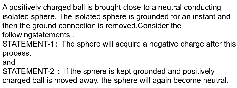  A  positively charged ball is  brought close to a neutral conducting isolated sphere. The  isolated  sphere is  grounded  for an instant  and then the  ground connection is removed.Consider the followingstatements . <br>    STATEMENT-1`:` The sphere  will acquire a negative charge after this process.<br> and <br> STATEMENT-2 `:` If the sphere is kept  grounded  and positively charged  ball  is moved away, the sphere will  again  become neutral. 