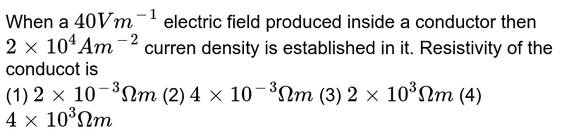 When a 40 Vm^(-1) electric field produced inside a conductor then 2 xx 10^(4) Am^(-2) curren density is established in it. Resistivity of the conducot is (1) 2 xx 10^(-3) Omega m (2) 4 xx 10^(-3) Omega m (3) 2 xx 10^(3)Omega m (4) 4 xx 10^(3) Omega m