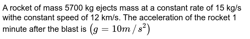 A rocket of mass 5700 kg ejects mass at a constant rate of 15 kg/s withe constant speed of 12 km/s. The acceleration of the rocket 1 minute after the blast is (g=10m//s^(2))