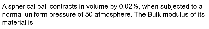 A spherical ball contracts in volume by 0.02%, when subjected to a normal uniform pressure of 50 atmosphere. The Bulk modulus of its material is