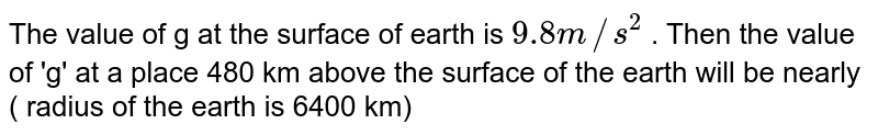 If the value of g at the surface of the earth is 9.8 m//sec^(2) , then the value of g at a place 480 km above the surface of the earth will be (Radius of the earth is 6400 km)