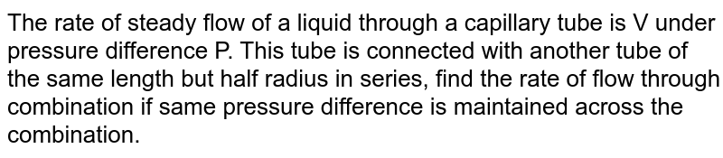 The rate of steady volume flow of water through a capillary tube of length ' l ' and radius ' r ' under a pressure difference of P is V . This tube is connected with another tube of the same length but half the radius in series. Then the rate of steady volume flow through them is (The pressure difference across the combination is P )