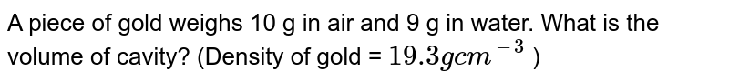 A piece of gold weighs 10g in air and 9g in water. What is the volume of cavity? (Density of gold = 19.3 g cm^(-3) )