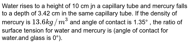 Water rises to a height of 10 cm in capillary tube and mercury falls to a depth of 3.112 cm in the same capillary tube. If the density of mercury is 13.6 and the angle of contact for mercury is 135^(@) , the ratio of surface tension of water and mercury is