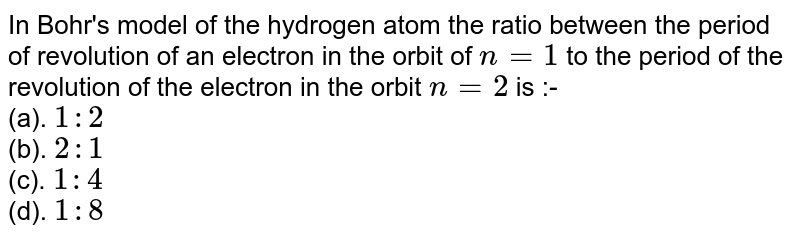 In Bohr's model of the hydrogen atom the ratio between the period of revolution of an electron in the orbit of `n=1` to the period of the revolution of the electron in the orbit `n=2` is :- <br>(a). `1 : 2`<br>(b). `2 : 1`<br>(c). `1 : 4`<br>(d). `1 : 8`