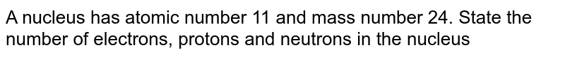 A nucleus has atomic number 11 and mass number 24. State the number of electrons, protons and neutrons in the nucleus