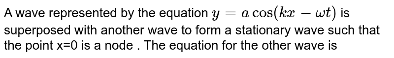 A wave represented by the equation `y=acos(kx-omegat)` is superposed with another wave to form stationary wave such that the point x=0 is a node. The equation for the other wave is: