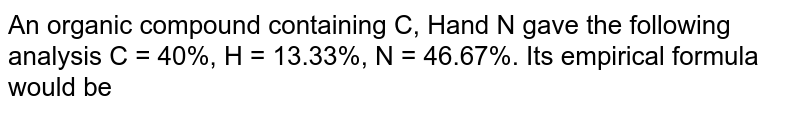 An organic compound containing C,H and N gave the following analysis  <br> C=40 %,H=13.33 %,N=46.67 % <br> What would be its empirical formula ?