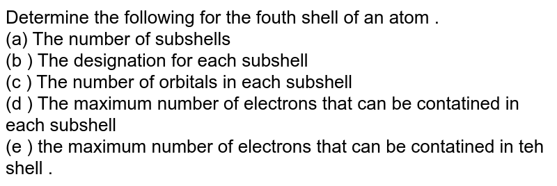 Determine the following for the fouth shell of an atom . (a) The number of subshells (b) The number of orbitals in each subshell (c) The maximum number of electrons that can be contatined in each subshell