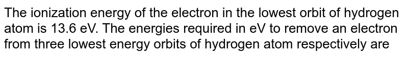 The ionization energy of the electron in the lowest orbit of hydrogen atom is 13.6 eV. The energies required in eV to remove an electron from three lowest energy orbits of hydrogen atom respectively are