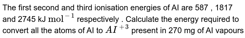The first second and third ionisation energies of AI are 587 , 1817 and 2745 kJ `"mol"^(-1)` respectively . Calculate the energy required to convert all the atoms of AI to `AI^(+3)` present in 270 mg of AI vapours 