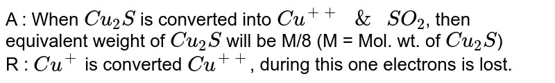A : When `Cu_(2)S` is converted into `Cu^(++)" & " SO_(2)`, then equivalent weight of `Cu_(2)S` will be M/8 (M = Mol. wt. of `Cu_(2)S`) <br> R : `Cu^(+)` is converted `Cu^(++)`, during this one electrons is lost.