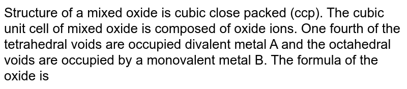 Structure of a mixed oxide is cubic closed - packed (ccp) .The cubic unit cell of mixed oxide is composed of oxide ions .One fourth of the tetrahedral voids are occupied by divalent metal A and the octahedral voids are occupied by a monovelent metal B .The formula of the oxide is