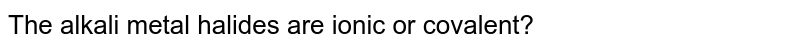 The alkali metal halides are ionic or covalent?