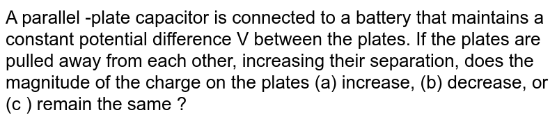 A parallel -plate capacitor is connected to a battery that maintains a constant potential difference V between the plates. If the plates are pulled away from each other, increasing their separation, does the magnitude of the charge on the plates (a) increase, (b) decrease, or (c ) remain the same ?