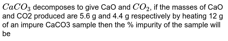 CaCO_3 decomposes to give CaO and CO_2 , if the masses of CaO and CO2 produced are 5.6 g and 4.4 g respectively by heating 12 g of an impure CaCO3 sample then the % impurity of the sample will be
