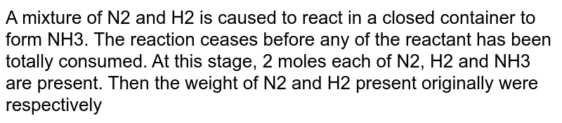 A mixture of N2 and H2 is caused to react in a closed container to form NH3. The reaction ceases before any of the reactant has been totally consumed. At this stage, 2 moles each of N2, H2 and NH3 are present. Then the weight of N2 and H2 present originally were respectively