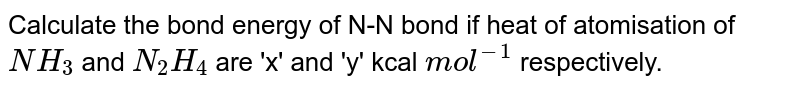 Calculate the bond energy of N-N bond if heat of atomisation of `NH_3` and `N_2H_4` are 'x' and 'y' kcal `mol^(-1)` respectively.