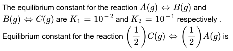 The equilibrium constant for the reaction A(g)hArrB(g) and B(g)hArrC(g) are K_1=10^(-2) and K_2=10^(-1) respectively . Equilibrium constant for the reaction (1/2)C(g)hArr(1/2)A(g) is