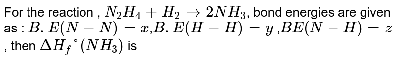 For the reaction , `N_2H_4+H_2rightarrow2NH_3`, bond energies are given as : `B.E(N-N)=x`,`B.E(H-H)=y` ,`BE(N-H)=z`, then `DeltaH_f°(NH_3)` is