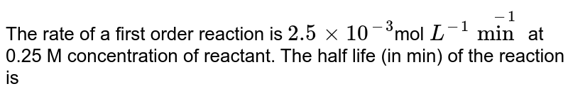 The rate of a first order reaction is 2.5 × 10^(-3 ) mol L^(-1) min^(-1) at 0.25 M concentration of reactant. The half life (in min) of the reaction is