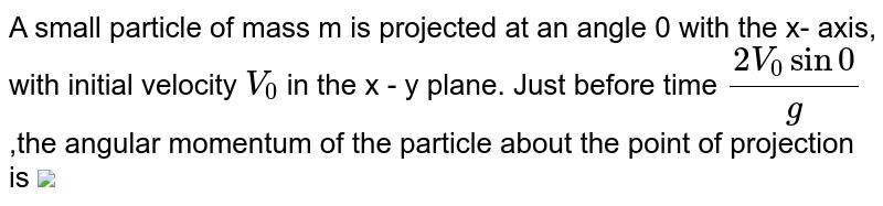 A small particle of mass m is projected at an angle 0 with the x- axis, with initial velocity `V_0` in the x - y plane.  Just before time `(2V_0sin0)/g` ,the angular momentum of the particle about the point of projection is    <img src="https://doubtnut-static.s.llnwi.net/static/physics_images/AAK_TST_05_NEET_YEAR(18)_PHY_220_Q01.png" width="80%">