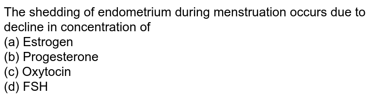 The shedding of endometrium during menstruation occurs due to decline in concentration of (a) Estrogen (b) Progesterone (c) Oxytocin (d) FSH