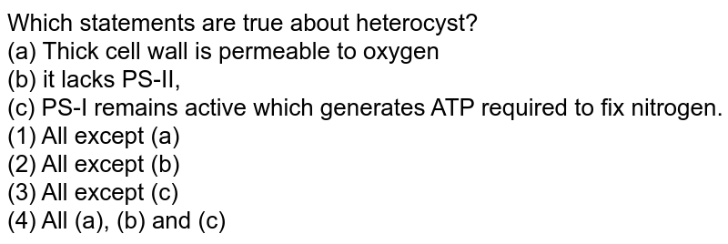 Which statements are true about heterocyst? (a) Thick cell wall is permeable to oxygen (b) it lacks PS-II, (c) PS-I remains active which generates ATP required to fix nitrogen. (1) All except (a) (2) All except (b) (3) All except (c) (4) All (a), (b) and (c)