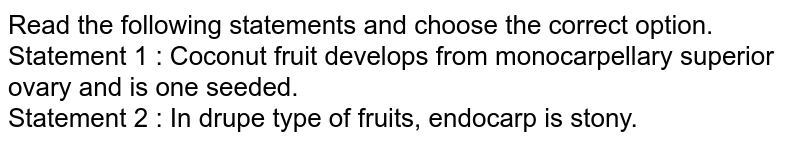 Read the following statements and choose the correct option. Statement 1 : Coconut fruit develops from monocarpellary superior ovary and is one seeded. Statement 2 : In drupe type of fruits, endocarp is stony.
