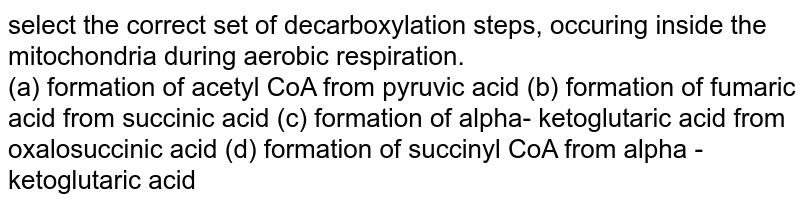select the correct set of decarboxylation steps, occuring inside the mitochondria during aerobic respiration. (a) formation of acetyl CoA from pyruvic acid (b) formation of fumaric acid from succinic acid (c) formation of alpha- ketoglutaric acid from oxalosuccinic acid (d) formation of succinyl CoA from alpha - ketoglutaric acid