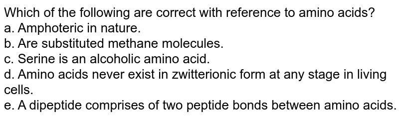Which of the following are correct with reference to amino acids? a. Amphoteric in nature. b. Are substituted methane molecules. c. Serine is an alcoholic amino acid. d. Amino acids never exist in zwitterionic form at any stage in living cells. e. A dipeptide comprises of two peptide bonds between amino acids.