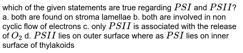 which of the given statements are true regarding PS I and PS II ? a. both are found on stroma lamellae b. both are involved in non cyclic flow of electrons c. only PS II is associated with the release of O_2 d. PS II lies on outer surface where as PS I lies on inner surface of thylakoids