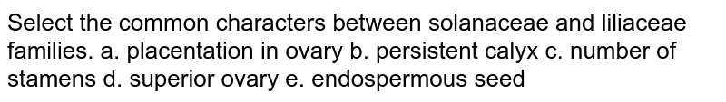 Select the common characters between solanaceae and liliaceae families. a. placentation in ovary b. persistent calyx c. number of stamens d. superior ovary e. endospermous seed