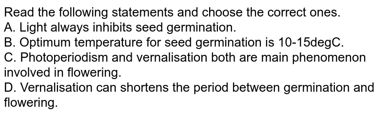 Read the following statements and choose the correct ones. A. Light always inhibits seed germination. B. Optimum temperature for seed germination is 10-15degC. C. Photoperiodism and vernalisation both are main phenomenon involved in flowering. D. Vernalisation can shortens the period between germination and flowering.