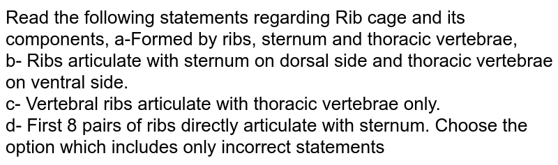 Read the following statements regarding Rib cage and its components, a-Formed by ribs, sternum and thoracic vertebrae, b- Ribs articulate with sternum on dorsal side and thoracic vertebrae on ventral side. c- Vertebral ribs articulate with thoracic vertebrae only. d- First 8 pairs of ribs directly articulate with sternum. Choose the option which includes only incorrect statements