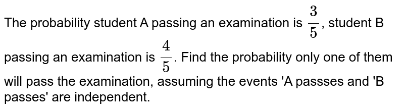 The probability student A passing an examination is `(3)/(5)`, student B passing an examination  is `(4)/(5)`. Find the probability only one of them will pass the examination, assuming the events 'A passses and 'B passes' are independent. 