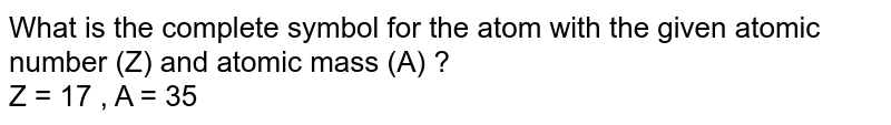 What is the complete symbol for the atom with the given atomic number (Z) and atomic mass (A) ?  <br> Z = 17 , A = 35