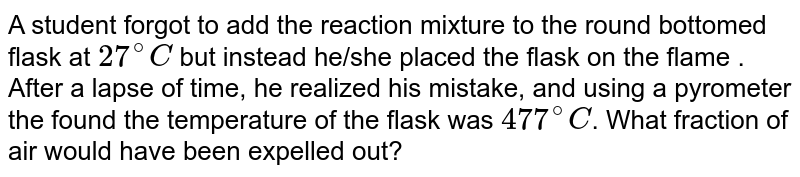 A. student forgot to add the reaction mixture to the round bottomed flask at 27^@ C but instead he/she placed the flask on the flame. After a lapse of time, he realized his mistake and using a pyrometer he found the temperature of the flask was 477^@ C . What fraction of air would have been expelled out ?