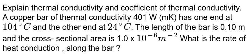 Explain thermal conductivity and coefficient of thermal conductivity. A copper bar  of thermal conductivity 401  W (mK) has one end at `104^(@)C` and the other end at  `24^(@)C`. The length of the bar is 0.10 m and the cross- sectional area is 1.0 x  `10^(-6)m^(-2)` What is the rate of heat conduction , along the bar ? 