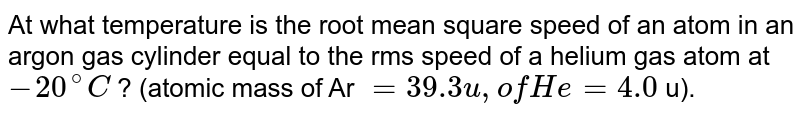 At what temperature is the root mean square speed of an atom in an argon gas cylinder equal to the rms speed of a  helium gas atom at `-20" "^(@)C` ? (atomic mass of Ar `=39.3" u, of He " = 4.0` u). 