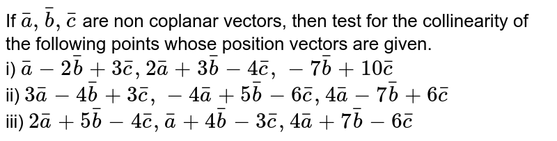 If `bar(a), bar(b), bar(c)` are non coplanar vectors, then test for the collinearity of the following points whose position vectors are given. <br> i) `bar(a)-2bar(b)+3bar(c), 2bar(a)+3bar(b)-4bar(c), -7bar(b)+10bar(c)` <br> ii) `3bar(a)-4bar(b)+3bar(c), -4bar(a)+5bar(b)-6bar(c), 4bar(a)-7bar(b)+6bar(c)` <br> iii) `2bar(a)+5bar(b)-4bar(c), bar(a)+4bar(b)-3bar(c), 4bar(a)+7bar(b)-6bar(c)`