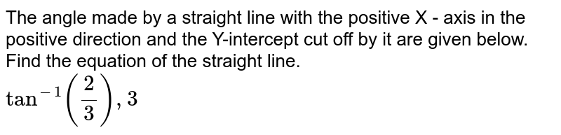 The angle made by a straight line with the positive X - axis in the positive direction and the Y-intercept cut off by it are given below. Find the equation of the straight line. <br> `Tan^(-1)""((2)/(3)),3` 