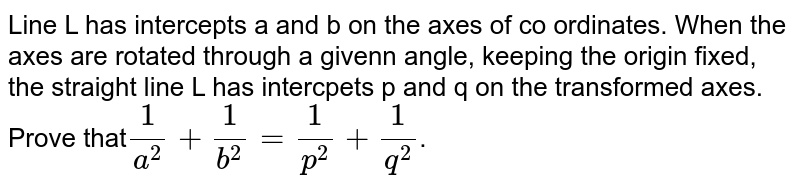 Line L has intercepts a and b on the axes of co ordinates. When the axes are rotated  through a givenn angle, keeping the origin fixed, the straight line L has intercpets p and q on the transformed axes. Prove that`1/(a^(2))+1/(b^(2))=1/(p^(2))+1/(q^(2))`.
