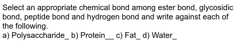 Select an appropriate chemical bond among ester bond, glycosidic bond, peptide bond and hydrogen bond and write against each of the following. a) Polysaccharide_ b) Protein__ c) Fat_ d) Water_