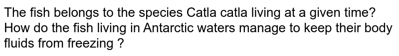 The fish belongs to the species Catla catla living at a given time? How do the fish living in Antarctic waters manage to keep their body fluids from freezing ?