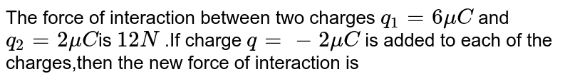  The force of interaction between two charges `q_(1)=6 mu C` and `q_(2)=2 mu C`is `12N` .If charge `q=-2 mu C` is added to each of the charges,then the new force of interaction is 